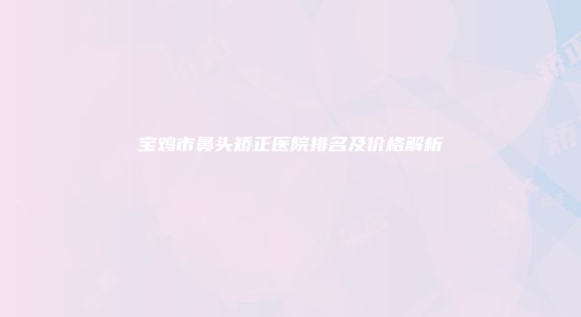 宝鸡市鼻头矫正医院排名及价格解析
