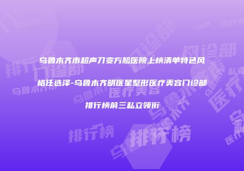 乌鲁木齐市超声刀变方脸医院上榜清单特色风格任选泽-乌鲁木齐明医星整形医疗美容门诊部排行榜前三私立领衔