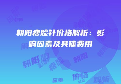 朝阳瘦脸针价格解析：影响因素及具体费用