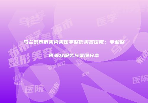 乌兰察布市美尚美医学整形美容医院：专业整形美容服务与案例分享