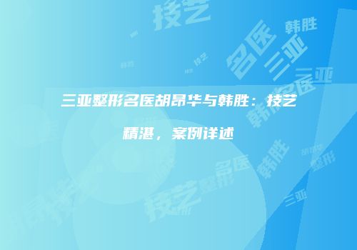 三亚整形名医胡昂华与韩胜：技艺精湛，案例详述
