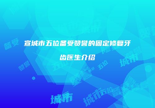 宣城市五位备受赞誉的固定修复牙齿医生介绍