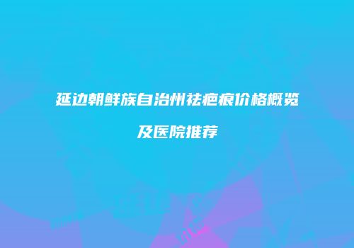 延边朝鲜族自治州祛疤痕价格概览及医院推荐