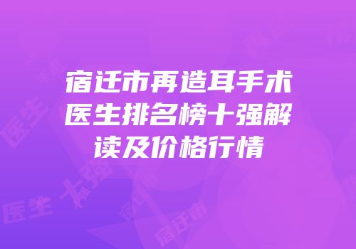 宿迁市再造耳手术医生排名榜十强解读及价格行情