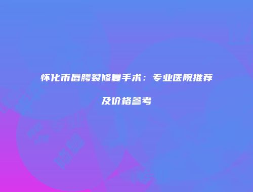 怀化市唇腭裂修复手术：专业医院推荐及价格参考