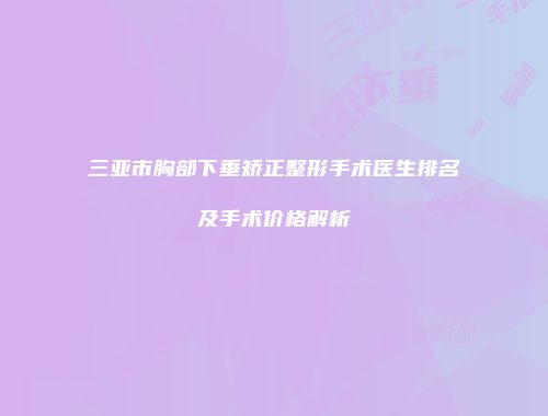 三亚市胸部下垂矫正整形手术医生排名及手术价格解析