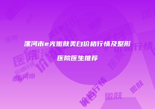 漯河市e光嫩肤美白价格行情及整形医院医生推荐