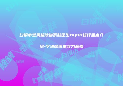 白银市塑美极除皱紧肤医生top10排行重点介绍-李进顺医生实力超强