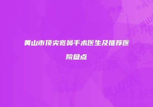 黄山市顶尖宽鼻手术医生及推荐医院盘点