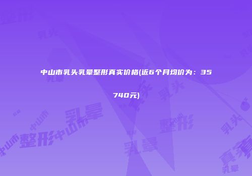 中山市乳头乳晕整形真实价格(近6个月均价为：35740元)