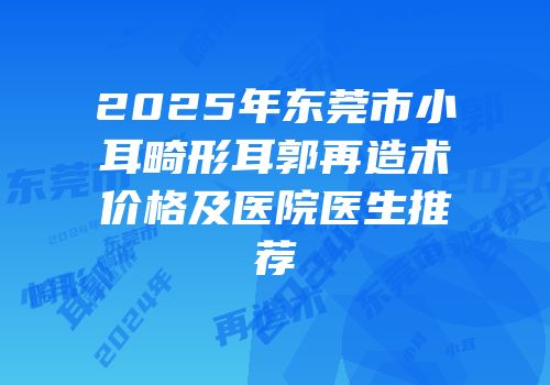 2025年东莞市小耳畸形耳郭再造术价格及医院医生推荐