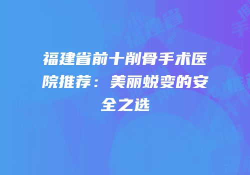 福建省前十削骨手术医院推荐：美丽蜕变的安全之选