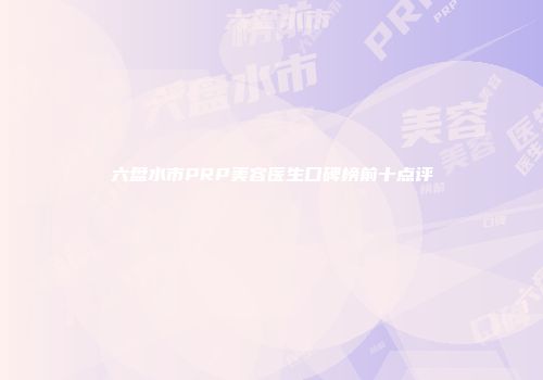 六盘水市PRP美容医生口碑榜前十点评