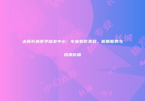 太原长城医学植发中心：专业整形美容，优质服务与合理价格
