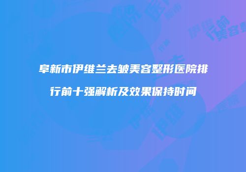 阜新市伊维兰去皱美容整形医院排行前十强解析及效果保持时间