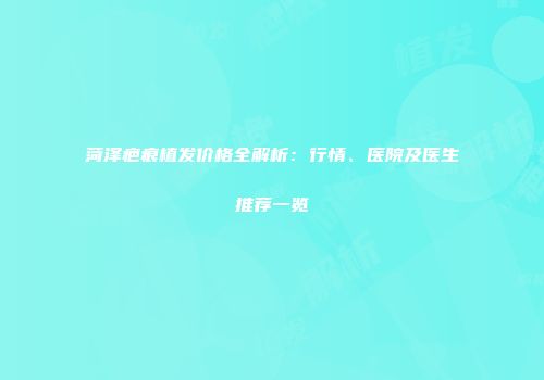 菏泽疤痕植发价格全解析：行情、医院及医生推荐一览