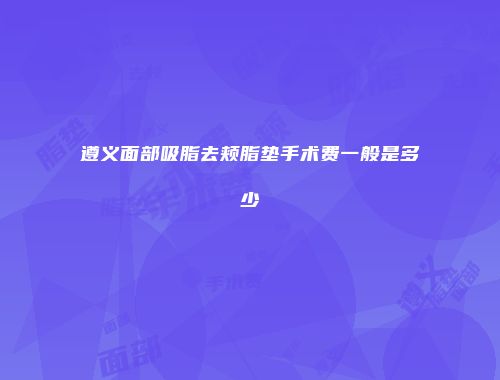 遵义面部吸脂去颊脂垫手术费一般是多少