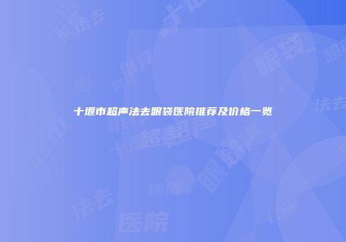 十堰市超声法去眼袋医院推荐及价格一览