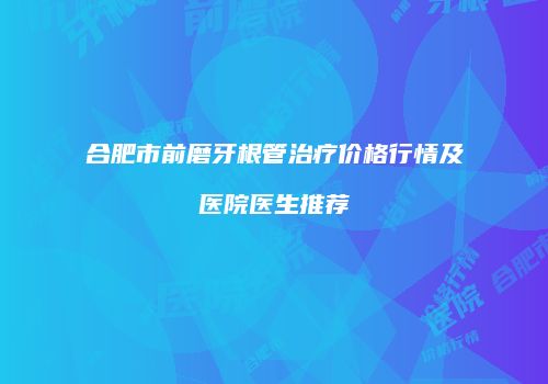 合肥市前磨牙根管治疗价格行情及医院医生推荐