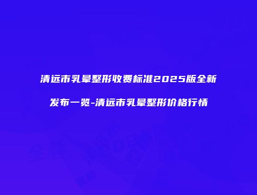 清远市乳晕整形收费标准2025版全新发布一览-清远市乳晕整形价格行情
