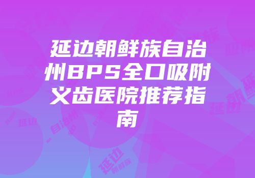 延边朝鲜族自治州BPS全口吸附义齿医院推荐指南