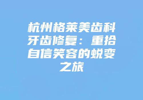 杭州格莱美齿科牙齿修复：重拾自信笑容的蜕变之旅