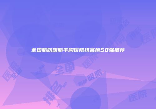 全国脂肪吸脂丰胸医院排名前50强推荐