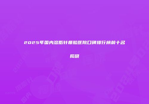 2025年国内溶脂针瘦脸医院口碑排行榜前十名揭晓