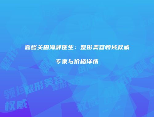 嘉峪关田海峰医生：整形美容领域权威专家与价格详情