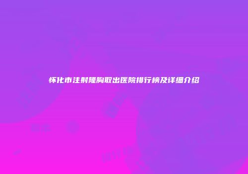 怀化市注射隆胸取出医院排行榜及详细介绍