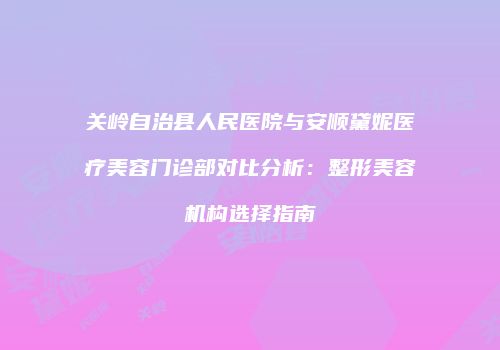 关岭自治县人民医院与安顺黛妮医疗美容门诊部对比分析：整形美容机构选择指南