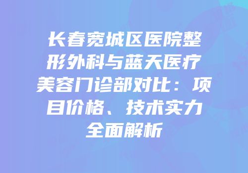 长春宽城区医院整形外科与蓝天医疗美容门诊部对比：项目价格、技术实力全面解析