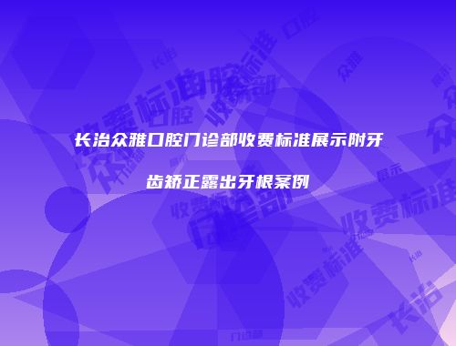 长治众雅口腔门诊部收费标准展示附牙齿矫正露出牙根案例