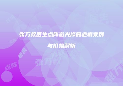 张万权医生点阵激光修复疤痕案例与价格解析