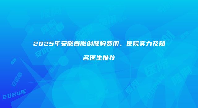 2025年安徽省微创隆胸费用、医院实力及知名医生推荐