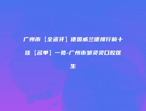 广州市【全瓷牙】德国威兰德排行前十佳【名单】一览-广州市邹灵灵口腔医生