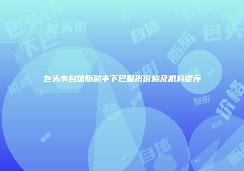 包头市自体脂肪丰下巴整形价格及机构推荐