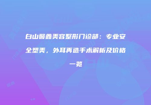 白山馨鑫美容整形门诊部：专业安全塑美，外耳再造手术解析及价格一览