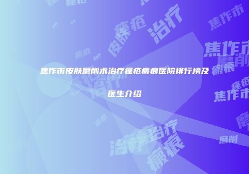焦作市皮肤磨削术治疗痤疮瘢痕医院排行榜及医生介绍