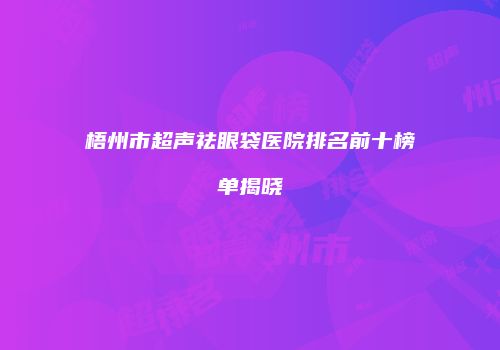 梧州市超声祛眼袋医院排名前十榜单揭晓