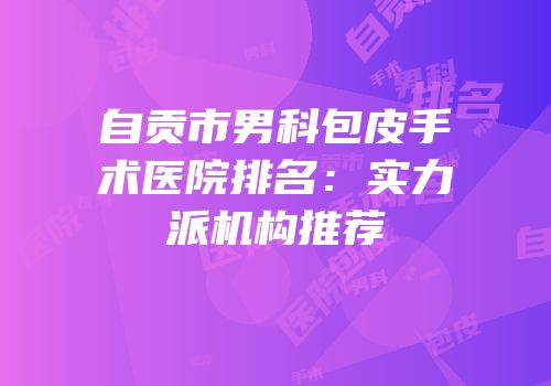 自贡市男科包皮手术医院排名：实力派机构推荐