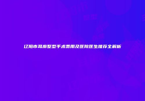 辽阳市耳廓整型手术费用及医院医生推荐全解析
