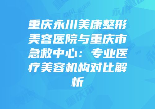 重庆永川美康整形美容医院与重庆市急救中心：专业医疗美容机构对比解析