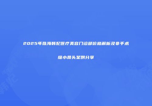 2025年珠海韩妃医疗美容门诊部价格解析及非手术缩小鼻头案例分享
