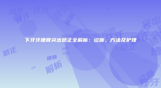 下牙牙槽骨突出矫正全解析：诊断、方法及护理