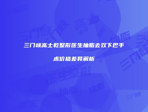 三门峡高士乾整形医生抽脂去双下巴手术价格差异解析