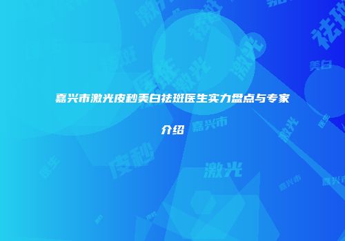 嘉兴市激光皮秒美白祛斑医生实力盘点与专家介绍
