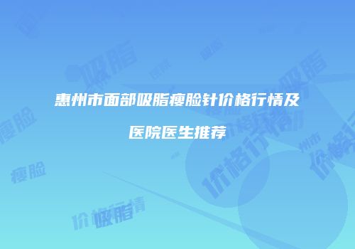 惠州市面部吸脂瘦脸针价格行情及医院医生推荐