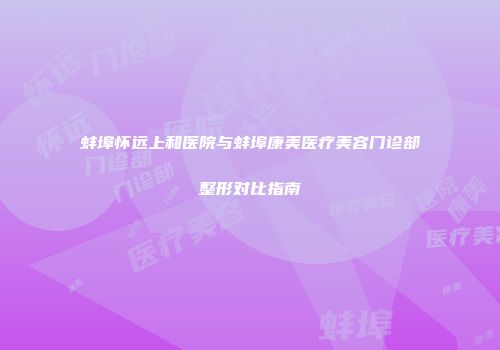 蚌埠怀远上和医院与蚌埠康美医疗美容门诊部整形对比指南