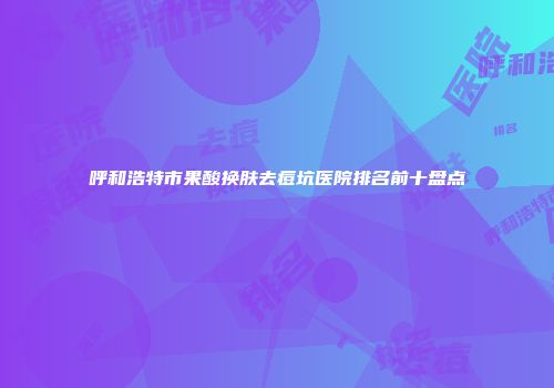 呼和浩特市果酸换肤去痘坑医院排名前十盘点
